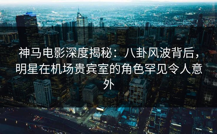 神马电影深度揭秘：八卦风波背后，明星在机场贵宾室的角色罕见令人意外