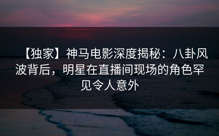 【独家】神马电影深度揭秘：八卦风波背后，明星在直播间现场的角色罕见令人意外