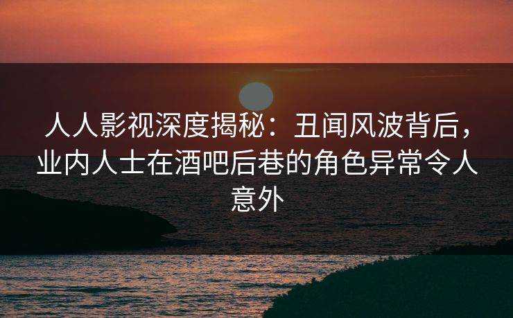 人人影视深度揭秘：丑闻风波背后，业内人士在酒吧后巷的角色异常令人意外