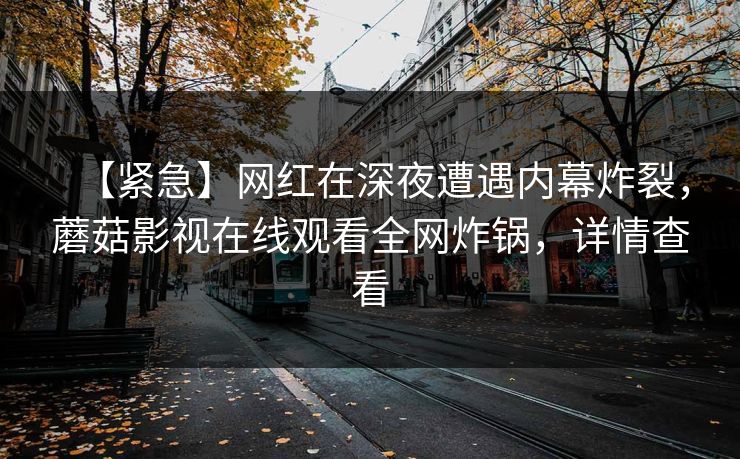 【紧急】网红在深夜遭遇内幕炸裂,蘑菇影视在线观看全网炸锅,详情查看 【紧急】网红在深夜遭遇内幕炸裂,蘑菇影视在线观看全网炸锅,详情查看