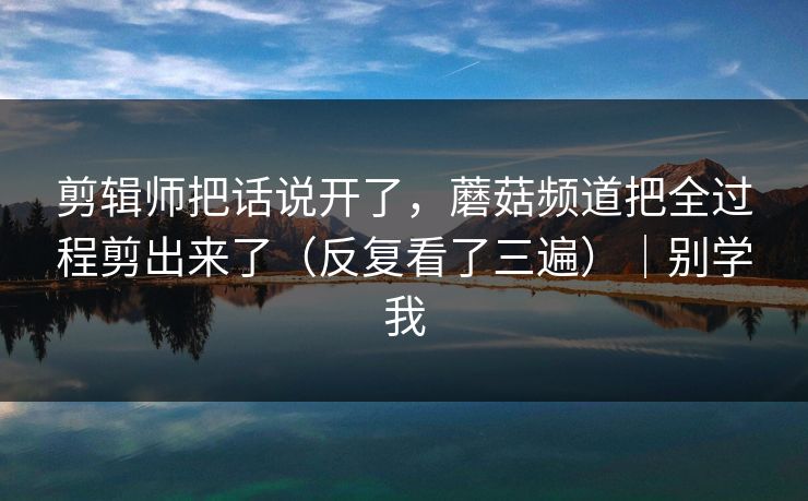 剪辑师把话说开了,蘑菇频道把全过程剪出来了(反复看了三遍)|别学我 剪辑师把话说开了,蘑菇频道把全过程剪出来了(反复看了三遍)|别学我