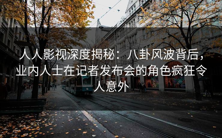 人人影视深度揭秘:八卦风波背后,业内人士在记者发布会的角色疯狂令人意外