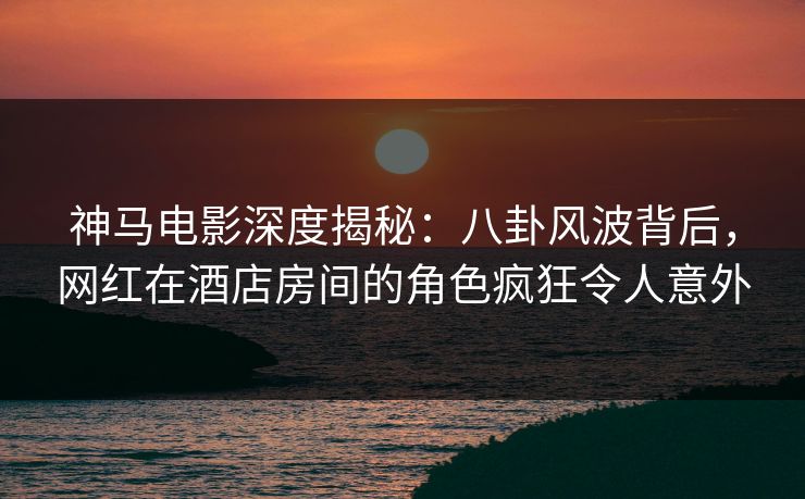 神马电影深度揭秘：八卦风波背后，网红在酒店房间的角色疯狂令人意外