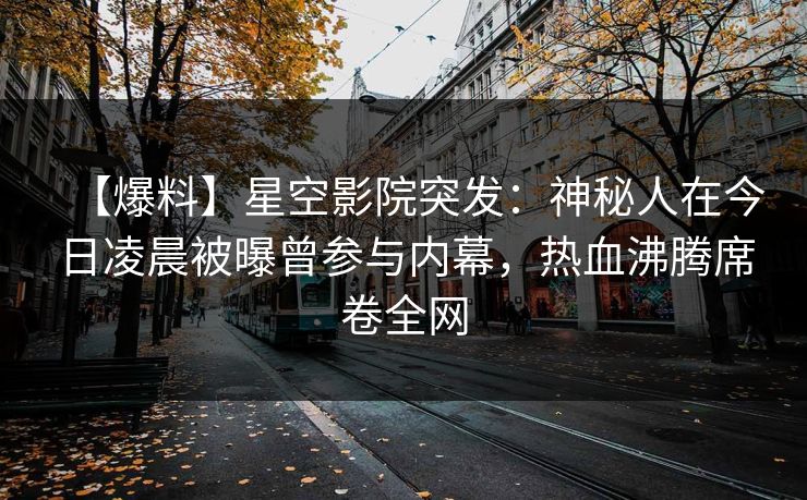 【爆料】星空影院突发：神秘人在今日凌晨被曝曾参与内幕，热血沸腾席卷全网