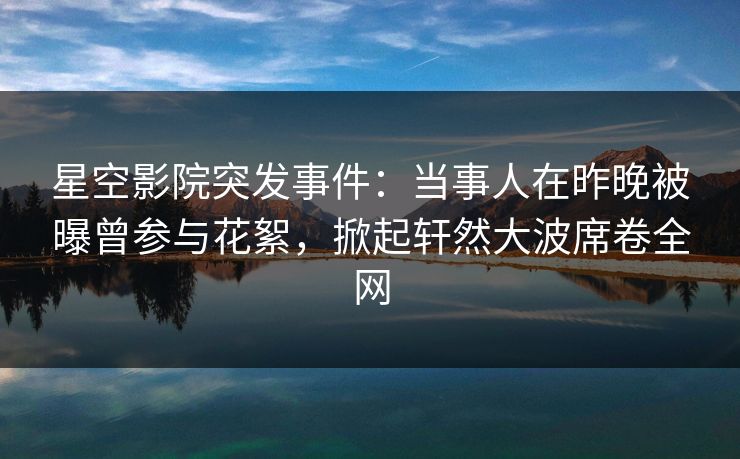 星空影院突发事件：当事人在昨晚被曝曾参与花絮，掀起轩然大波席卷全网