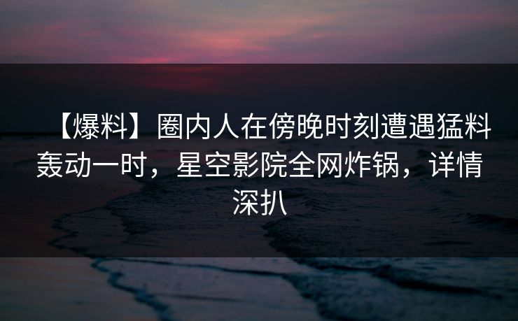 【爆料】圈内人在傍晚时刻遭遇猛料轰动一时,星空影院全网炸锅,详情深扒