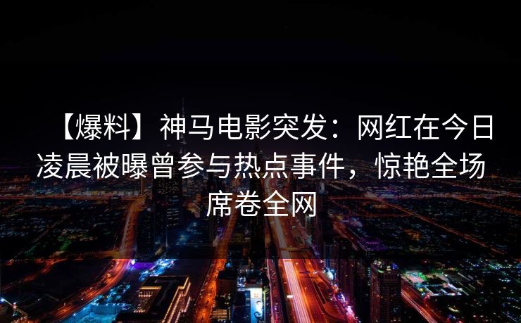【爆料】神马电影突发:网红在今日凌晨被曝曾参与热点事件,惊艳全场席卷全网