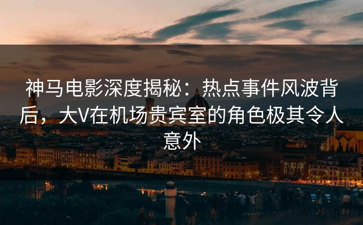 神马电影深度揭秘：热点事件风波背后，大V在机场贵宾室的角色极其令人意外