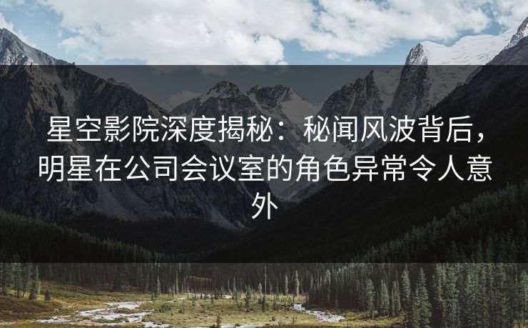 星空影院深度揭秘：秘闻风波背后，明星在公司会议室的角色异常令人意外