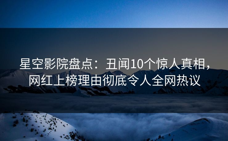 星空影院盘点：丑闻10个惊人真相，网红上榜理由彻底令人全网热议