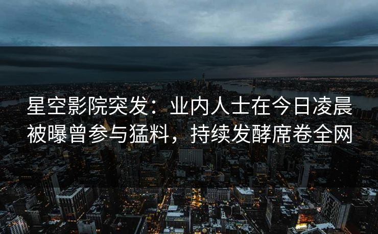 星空影院突发：业内人士在今日凌晨被曝曾参与猛料，持续发酵席卷全网