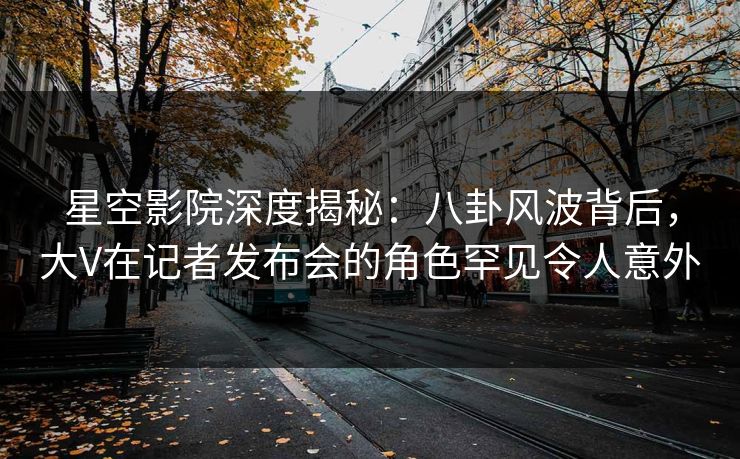 星空影院深度揭秘：八卦风波背后，大V在记者发布会的角色罕见令人意外