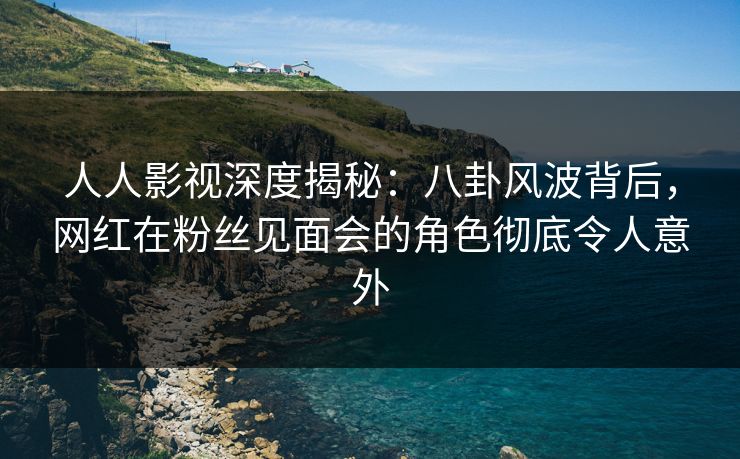 人人影视深度揭秘:八卦风波背后,网红在粉丝见面会的角色彻底令人意外