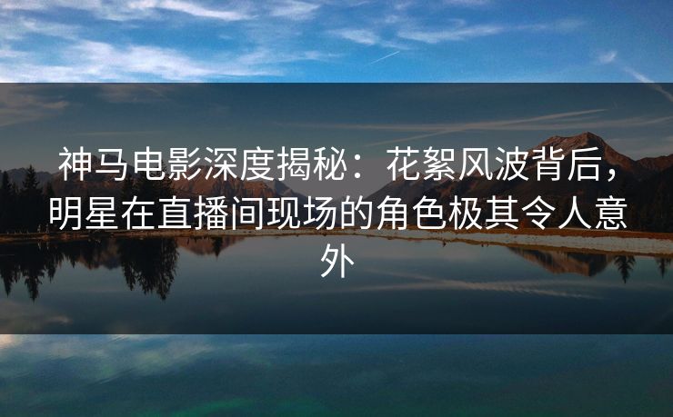 神马电影深度揭秘：花絮风波背后，明星在直播间现场的角色极其令人意外