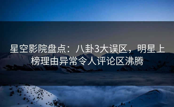 星空影院盘点：八卦3大误区，明星上榜理由异常令人评论区沸腾