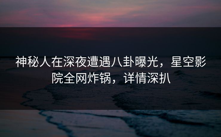 神秘人在深夜遭遇八卦曝光，星空影院全网炸锅，详情深扒