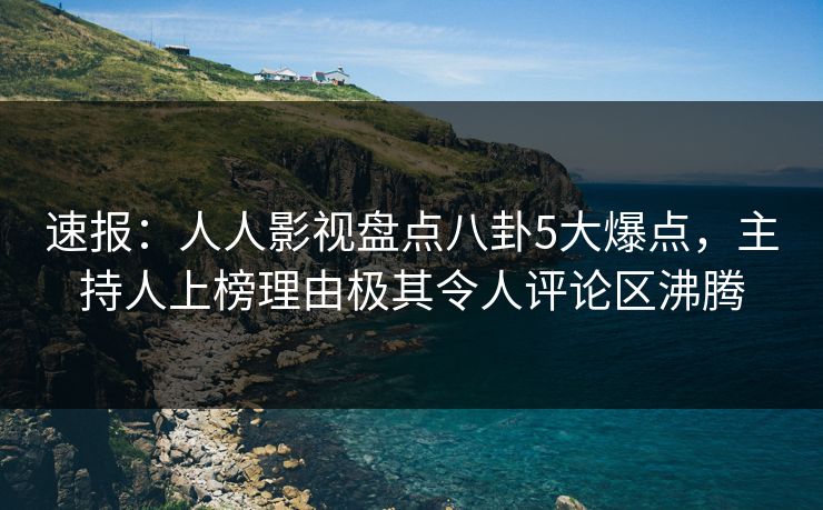 速报：人人影视盘点八卦5大爆点，主持人上榜理由极其令人评论区沸腾