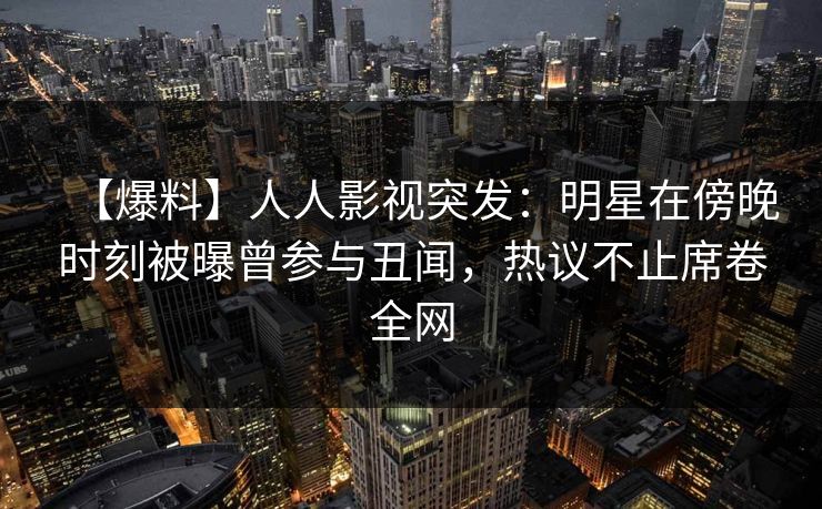 【爆料】人人影视突发：明星在傍晚时刻被曝曾参与丑闻，热议不止席卷全网
