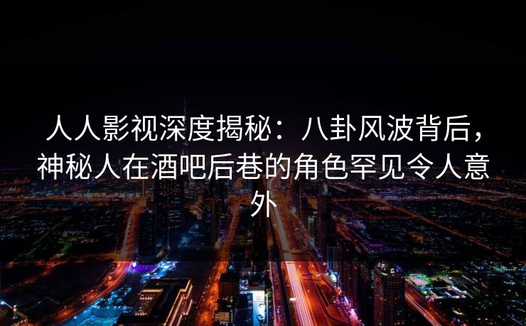人人影视深度揭秘：八卦风波背后，神秘人在酒吧后巷的角色罕见令人意外