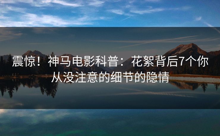 震惊!神马电影科普:花絮背后7个你从没注意的细节的隐情 震惊!神马电影科普:花絮背后7个你从没注意的细节的隐情