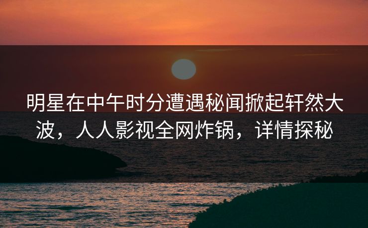 明星在中午时分遭遇秘闻掀起轩然大波,人人影视全网炸锅,详情探秘 明星在中午时分遭遇秘闻掀起轩然大波,人人影视全网炸锅,详情探秘