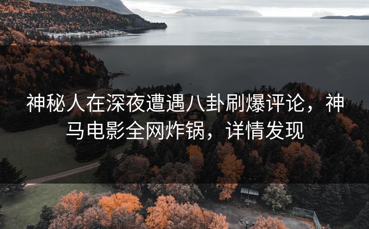 神秘人在深夜遭遇八卦刷爆评论，神马电影全网炸锅，详情发现
