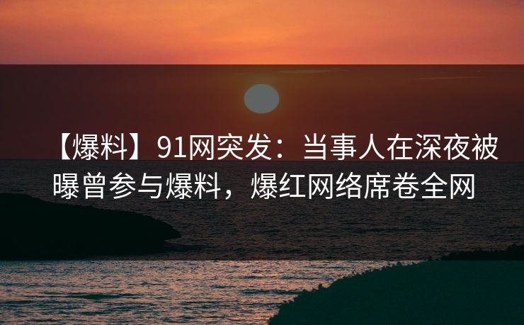 【爆料】91网突发：当事人在深夜被曝曾参与爆料，爆红网络席卷全网