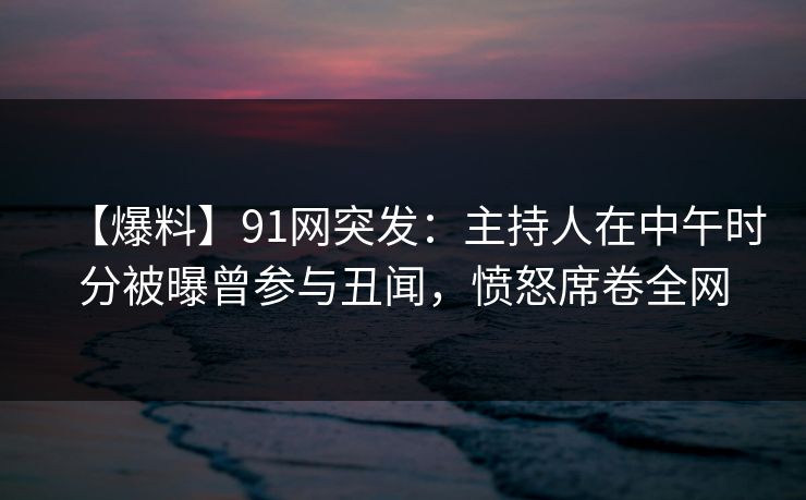 【爆料】91网突发：主持人在中午时分被曝曾参与丑闻，愤怒席卷全网