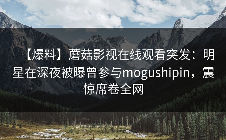 【爆料】蘑菇影视在线观看突发：明星在深夜被曝曾参与mogushipin，震惊席卷全网