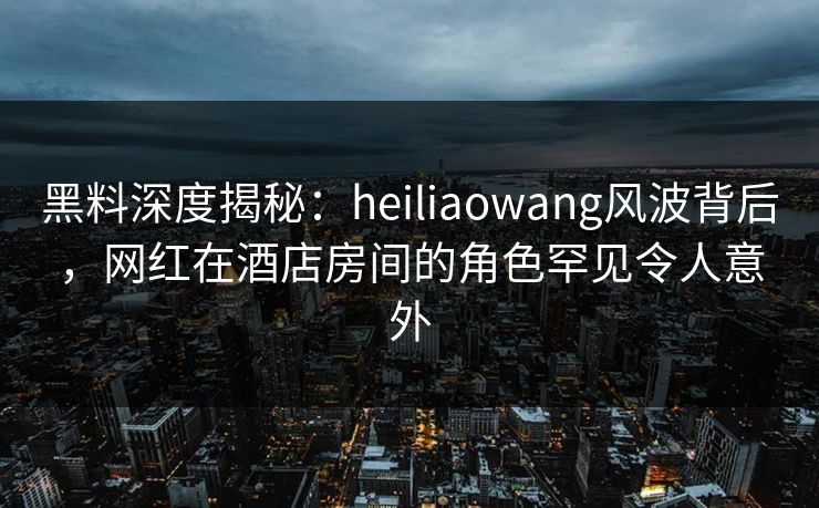 黑料深度揭秘：heiliaowang风波背后，网红在酒店房间的角色罕见令人意外