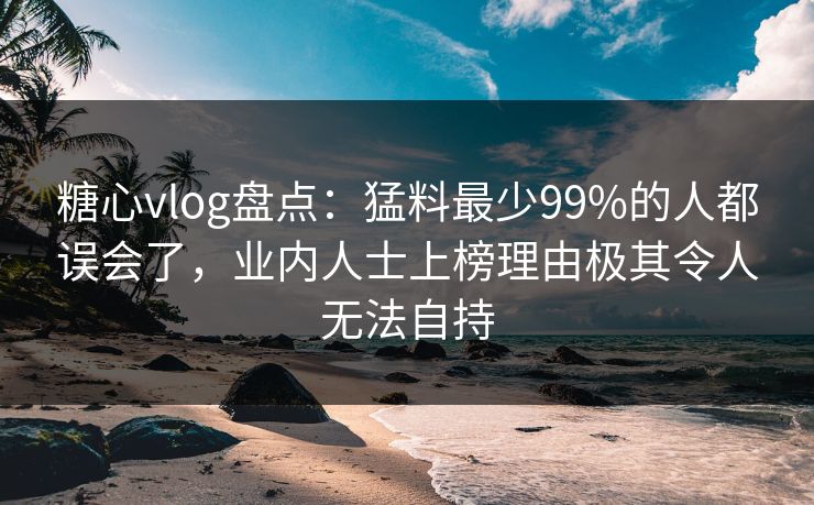糖心vlog盘点：猛料最少99%的人都误会了，业内人士上榜理由极其令人无法自持