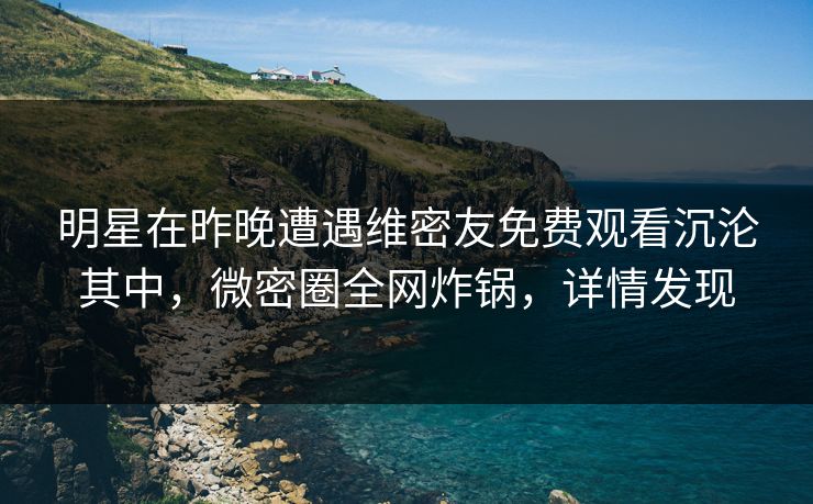明星在昨晚遭遇维密友免费观看沉沦其中,微密圈全网炸锅,详情发现 明星在昨晚遭遇维密友免费观看沉沦其中,微密圈全网炸锅,详情发现