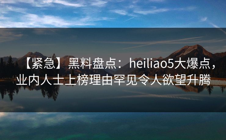 【紧急】黑料盘点：heiliao5大爆点，业内人士上榜理由罕见令人欲望升腾
