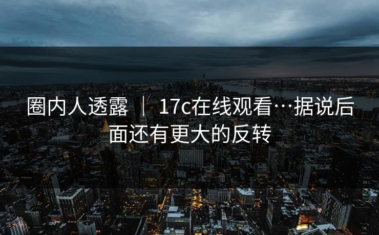 圈内人透露 ｜ 17c在线观看…据说后面还有更大的反转
