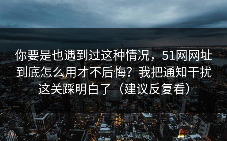 你要是也遇到过这种情况,51网网址到底怎么用才不后悔?我把通知干扰这关踩明白了(建议反复看) 你要是也遇到过这种情况,51网网址到底怎么用才不后悔?我把通知干扰这关踩明白了(建议反复看)