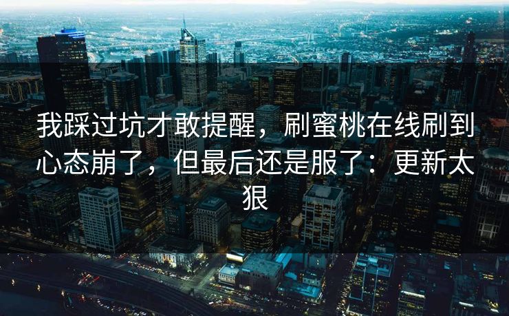 我踩过坑才敢提醒，刷蜜桃在线刷到心态崩了，但最后还是服了：更新太狠