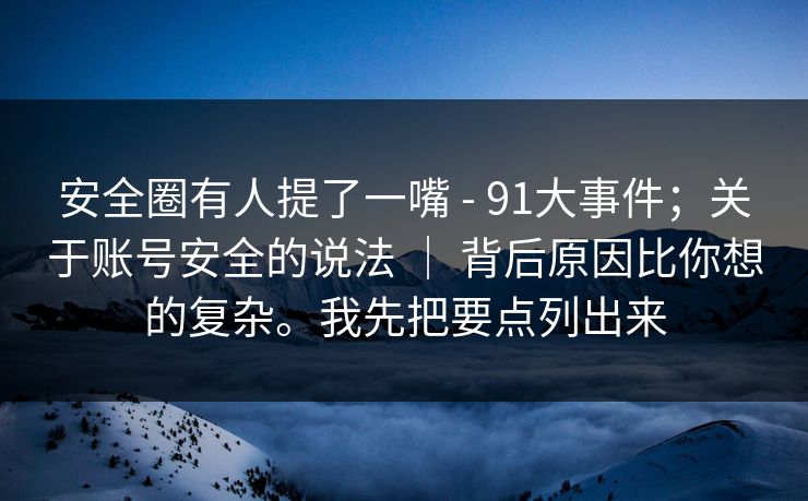 安全圈有人提了一嘴 - 91大事件；关于账号安全的说法 ｜ 背后原因比你想的复杂。我先把要点列出来