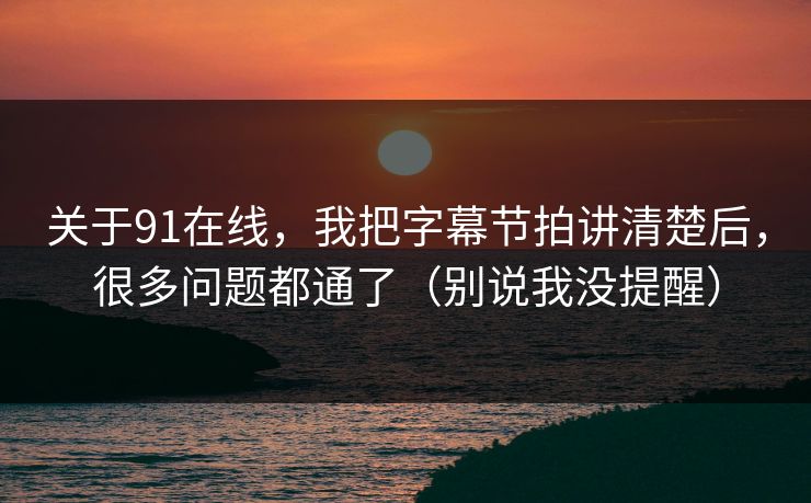 关于91在线，我把字幕节拍讲清楚后，很多问题都通了（别说我没提醒）