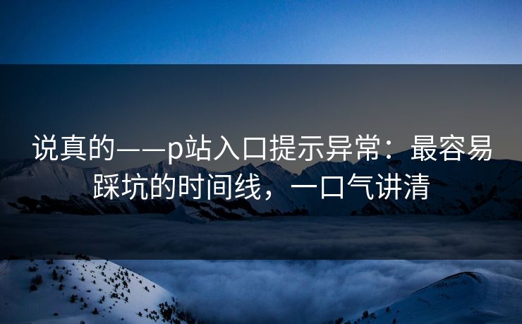 说真的——p站入口提示异常:最容易踩坑的时间线,一口气讲清 说真的——p站入口提示异常:最容易踩坑的时间线,一口气讲清