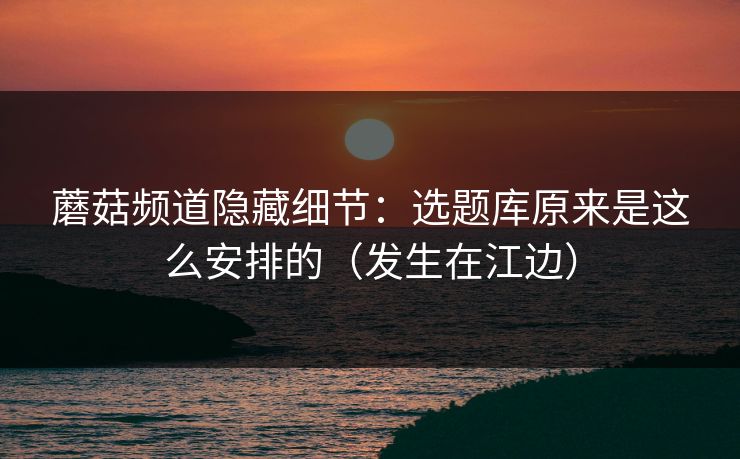 蘑菇频道隐藏细节:选题库原来是这么安排的(发生在江边) 蘑菇频道隐藏细节:选题库原来是这么安排的(发生在江边)