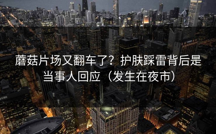 蘑菇片场又翻车了？护肤踩雷背后是当事人回应（发生在夜市）