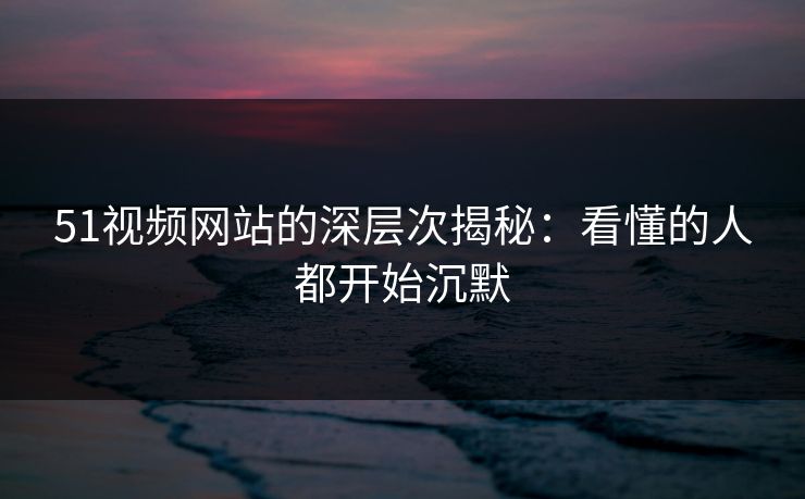 51视频网站的深层次揭秘：看懂的人都开始沉默
