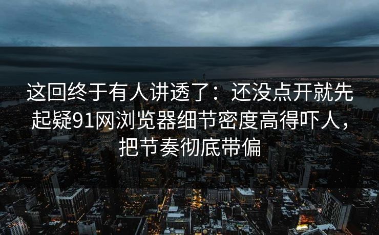 这回终于有人讲透了：还没点开就先起疑91网浏览器细节密度高得吓人，把节奏彻底带偏