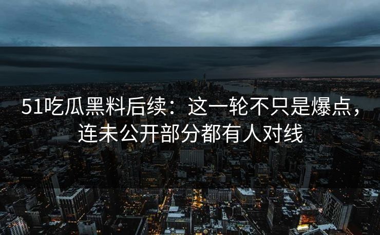 51吃瓜黑料后续：这一轮不只是爆点，连未公开部分都有人对线