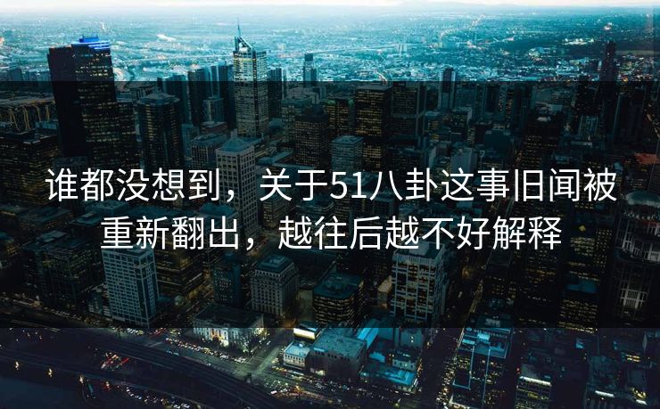 谁都没想到，关于51八卦这事旧闻被重新翻出，越往后越不好解释