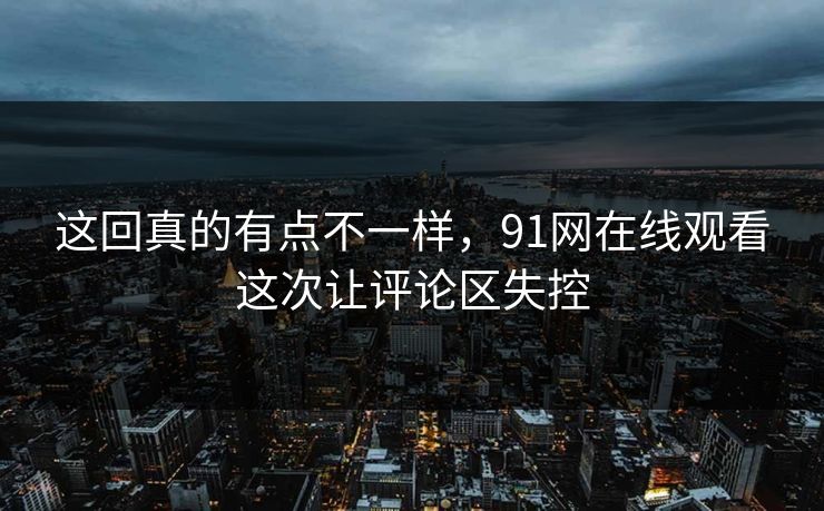 这回真的有点不一样，91网在线观看这次让评论区失控