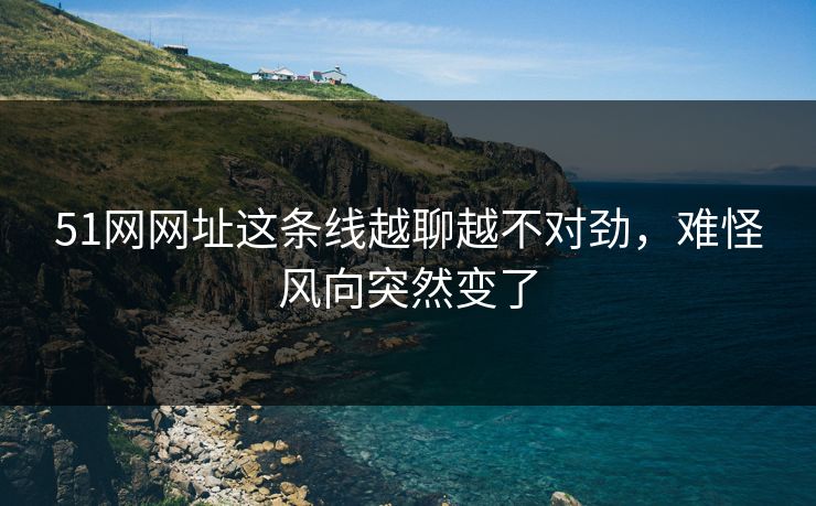51网网址这条线越聊越不对劲，难怪风向突然变了