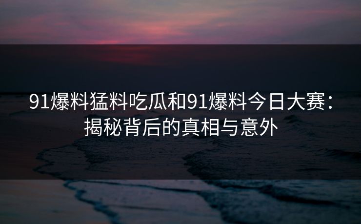 91爆料猛料吃瓜和91爆料今日大赛：揭秘背后的真相与意外
